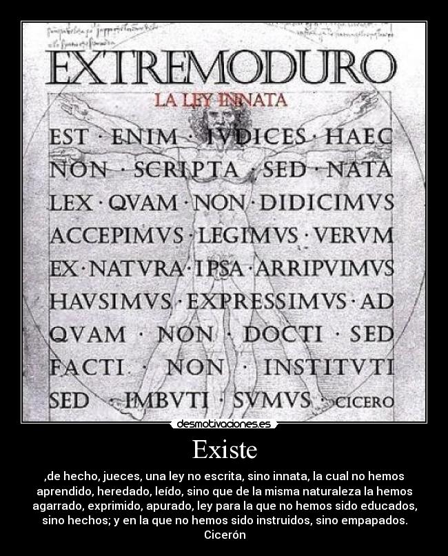 Existe - ,de hecho, jueces, una ley no escrita, sino innata, la cual no hemos
aprendido, heredado, leído, sino que de la misma naturaleza la hemos
agarrado, exprimido, apurado, ley para la que no hemos sido educados,
sino hechos; y en la que no hemos sido instruidos, sino empapados.
Cicerón