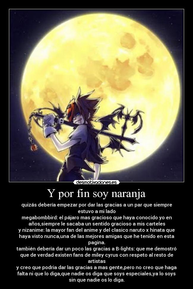 Y por fin soy naranja - quizás debería empezar por dar las gracias a un par que siempre
estuvo a mi lado
megabombbird: el pájaro mas gracioso que haya conocido yo en
años,siempre le sacaba un sentido gracioso a mis carteles
y nizanime: la mayor fan del anime y del clasico naruto x hinata que
haya visto nunca,una de las mejores amigas que he tenido en esta
pagina.
también debería dar un poco las gracias a B-lights: que me demostró
que de verdad existen fans de miley cyrus con respeto al resto de
artistas
y creo que podria dar las gracias a mas gente,pero no creo que haga
falta ni que lo diga,que nadie os diga que soys especiales,ya lo soys
sin que nadie os lo diga.