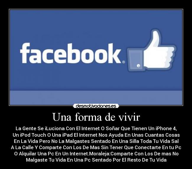 Una forma de vivir - La Gente Se iLuciona Con El Internet O Soñar Que Tienen Un iPhone 4,
Un iPod Touch O Una iPad El Internet Nos Ayuda En Unas Cuantas Cosas
En La Vida Pero No La Malgastes Sentado En Una Silla Toda Tu Vida Sal
A La Calle Y Comparte Con Los De Mas Sin Tener Que Conectarte En tu Pc
O Alquilar Una Pc En Un Internet.Moraleja:Comparte Con Los De mas No
Malgaste Tu Vida En Una Pc Sentado Por El Resto De Tu Vida