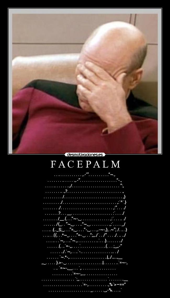 F A C E P A L M - . . .. . . . . . . . . . . ,.-‘”. . . . . . . . . .“~.,
. . . . . . . .. . . . . .,.-”. . . . . . . . . . . . . . . . . .“-.,
. . . . .. . . . . . ..,/. . . . . . . . . . . . . . . . . . . . . . . ”:,
. . . . . . . .. .,?. . . . . . . . . . . . . . . . . . . . . . . . . . .,
. . . . . . . . . /. . . . . . . . . . . . . . . . . . . . . . . . . . . . ,}
. . . . . . . . ./. . . . . . . . . . . . . . . . . . . . . . . . . . ,:`^`.}
. . . . . . . ./. . . . . . . . . . . . . . . . . . . . . . . . . ,:”. . . ./
. . . . . . .?. . . __. . . . . . . . . . . . . . . . . . . . :`. . . ./
. . . . . . . /__.(. . .“~-,_. . . . . . . . . . . . . . ,:`. . . .. ./
. . . . . . /(_. . ”~,_. . . ..“~,_. . . . . . . . . .,:`. . . . _/
. . . .. .{.._$;_. . .”=,_. . . .“-,_. . . ,.-~-,}, .~”; /. .. .}
. . .. . .((. . .*~_. . . .”=-._. . .“;,,./`. . /” . . . ./. .. ../
. . . .. . .`~,. . ..“~.,. . . . . . . . . ..`. . .}. . . . . . ../
. . . . . .(. ..`=-,,. . . .`. . . . . . . . . . . ..(. . . ;_,,-”
. . . . . ../.`~,. . ..`-.. . . . . . . . . . . . . . ... . /
. . . . . . `~.*-,. . . . . . . . . . . . . . . . . ..|,./…..,__
,,_. . . . . }.>-._. . . . . . . . . . . . . . . . . .|. . . . . . ..`=~-,
. .. `=~-,__. . . `,. . . . . . . . . . . . . . . . .
. . . . . . . . . .`=~-,,.,. . . . . . . . . . . . . . . .
. . . . . . . . . . . . . . . . `:,, . . . . . . . . . . . . . `. . . . . . ..__
. . . . . . . . . . . . . . . . . . .`=-,. . . . . . . . . .,%`>–==“
. . . . . . . . . . . . . . . . . . . . _. . . . . ._,-%. . . ..`