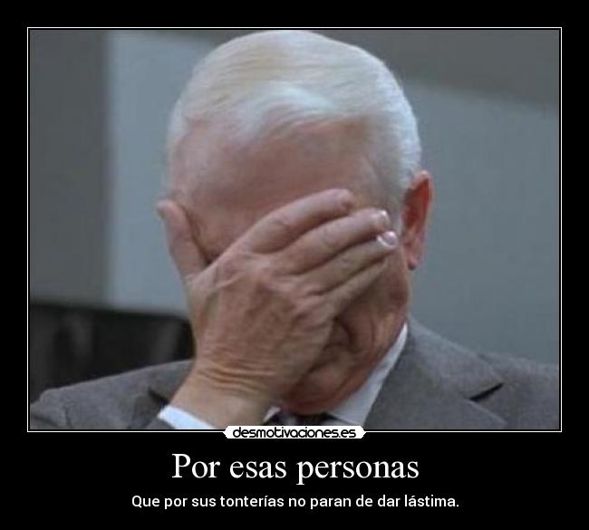 Por esas personas - Que por sus tonterías no paran de dar lástima.
