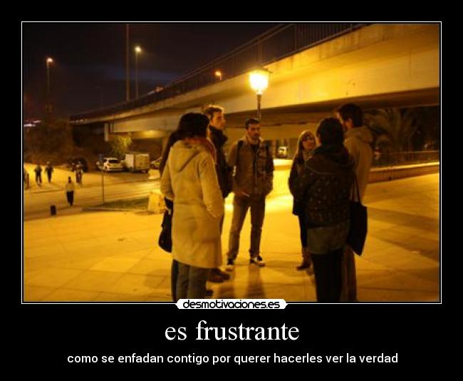 es frustrante - como se enfadan contigo por querer hacerles ver la verdad
