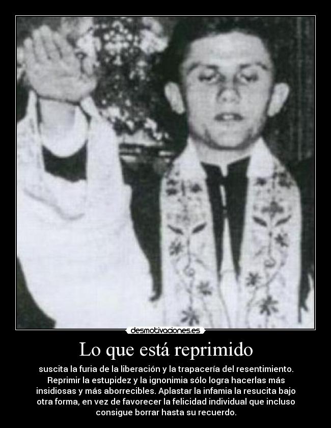 Lo que está reprimido - suscita la furia de la liberación y la trapacería del resentimiento.
Reprimir la estupidez y la ignonimia sólo logra hacerlas más
insidiosas y más aborrecibles. Aplastar la infamia la resucita bajo
otra forma, en vez de favorecer la felicidad individual que incluso
consigue borrar hasta su recuerdo.