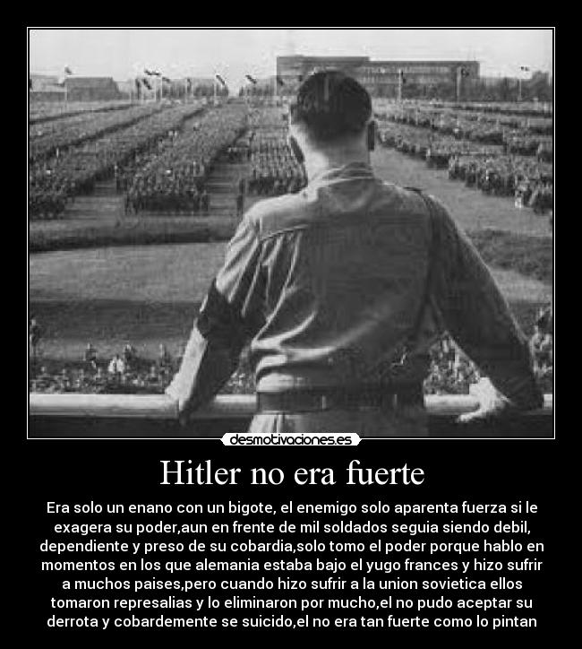 Hitler no era fuerte - Era solo un enano con un bigote, el enemigo solo aparenta fuerza si le
exagera su poder,aun en frente de mil soldados seguia siendo debil,
dependiente y preso de su cobardia,solo tomo el poder porque hablo en
momentos en los que alemania estaba bajo el yugo frances y hizo sufrir
a muchos paises,pero cuando hizo sufrir a la union sovietica ellos
tomaron represalias y lo eliminaron por mucho,el no pudo aceptar su
derrota y cobardemente se suicido,el no era tan fuerte como lo pintan