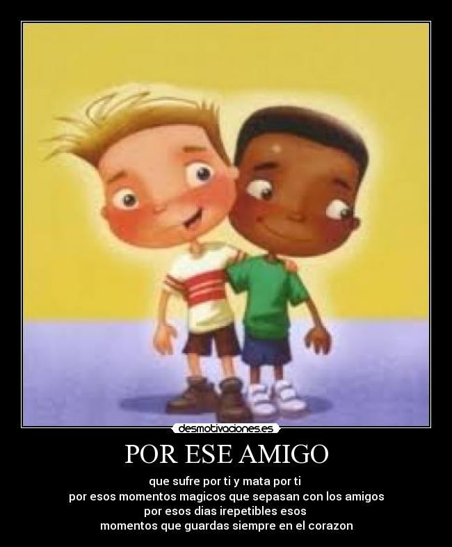 POR ESE AMIGO - que sufre por ti y mata por ti 
por esos momentos magicos que sepasan con los amigos
por esos dias irepetibles esos 
momentos que guardas siempre en el corazon