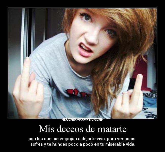 Mis deceos de matarte - son los que me empujan a dejarte vivo, para ver como
sufres y te hundes poco a poco en tu miserable vida.