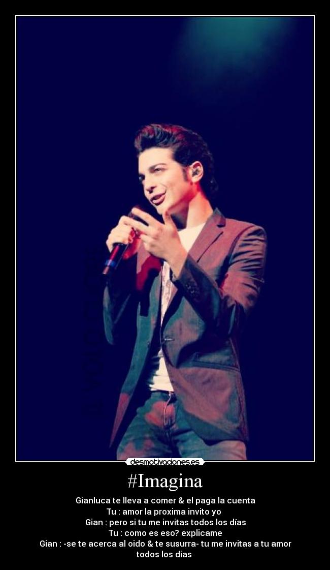 #Imagina - Gianluca te lleva a comer & el paga la cuenta
Tu : amor la proxima invito yo 
Gian : pero si tu me invitas todos los días
Tu : como es eso? explicame
Gian : -se te acerca al oido & te susurra- tu me invitas a tu amor todos los dias 