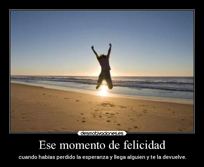 Ese momento de felicidad - cuando habías perdido la esperanza y llega alguien y te la devuelve.