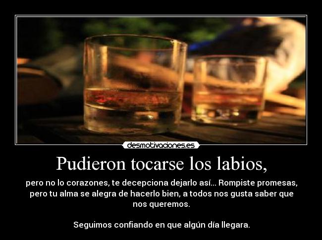 Pudieron tocarse los labios, - pero no lo corazones, te decepciona dejarlo así... Rompiste promesas,
pero tu alma se alegra de hacerlo bien, a todos nos gusta saber que
nos queremos.
Seguimos confiando en que algún día llegara.