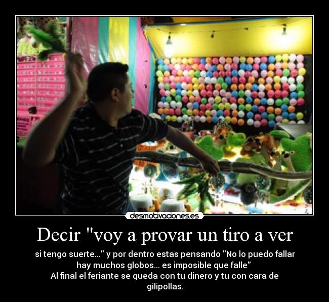 Decir voy a provar un tiro a ver - si tengo suerte... y por dentro estas pensando No lo puedo fallar
hay muchos globos... es imposible que falle 
Al final el feriante se queda con tu dinero y tu con cara de
gilipollas.