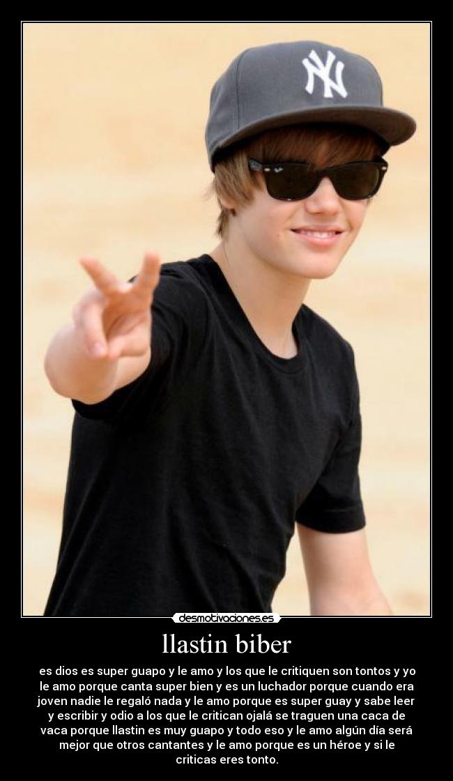 llastin biber - es dios es super guapo y le amo y los que le critiquen son tontos y yo
le amo porque canta super bien y es un luchador porque cuando era
joven nadie le regaló nada y le amo porque es super guay y sabe leer
y escribir y odio a los que le critican ojalá se traguen una caca de
vaca porque llastin es muy guapo y todo eso y le amo algún día será
mejor que otros cantantes y le amo porque es un héroe y si le
criticas eres tonto.