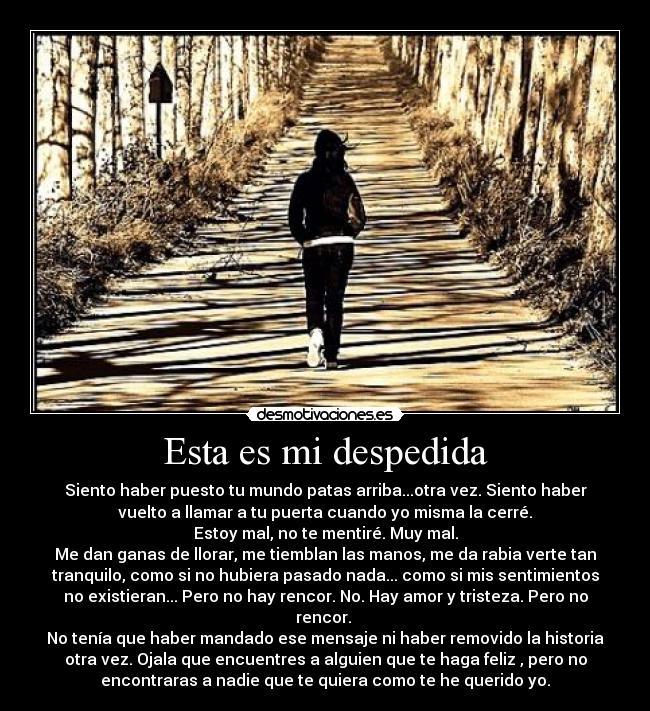 Esta es mi despedida - Siento haber puesto tu mundo patas arriba...otra vez. Siento haber
vuelto a llamar a tu puerta cuando yo misma la cerré.
Estoy mal, no te mentiré. Muy mal.
Me dan ganas de llorar, me tiemblan las manos, me da rabia verte tan
tranquilo, como si no hubiera pasado nada... como si mis sentimientos
no existieran... Pero no hay rencor. No. Hay amor y tristeza. Pero no
rencor. 
No tenía que haber mandado ese mensaje ni haber removido la historia
otra vez. Ojala que encuentres a alguien que te haga feliz , pero no
encontraras a nadie que te quiera como te he querido yo.