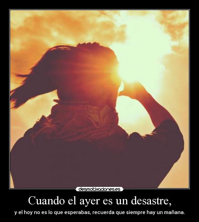 Cuando el ayer es un desastre, - y el hoy no es lo que esperabas, recuerda que siempre hay un mañana.