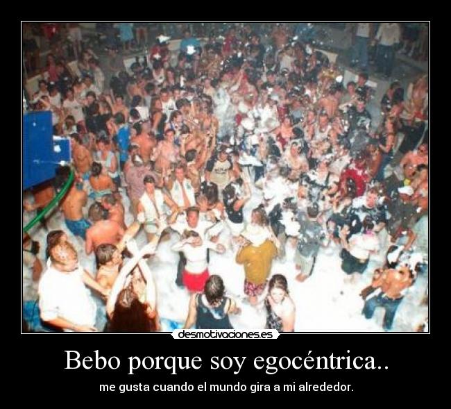 Bebo porque soy egocéntrica.. - me gusta cuando el mundo gira a mi alrededor.
