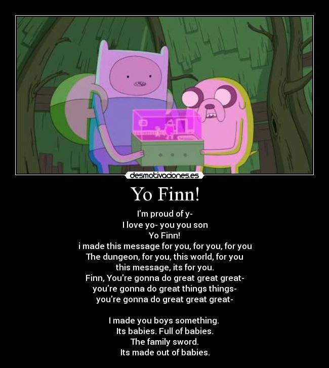 Yo Finn! - Im proud of y-
I love yo- you you son
Yo Finn!
i made this message for you, for you, for you
The dungeon, for you, this world, for you
this message, its for you.
Finn, Youre gonna do great great great-
youre gonna do great things things-
youre gonna do great great great-
I made you boys something.
Its babies. Full of babies.
The family sword.
Its made out of babies.
