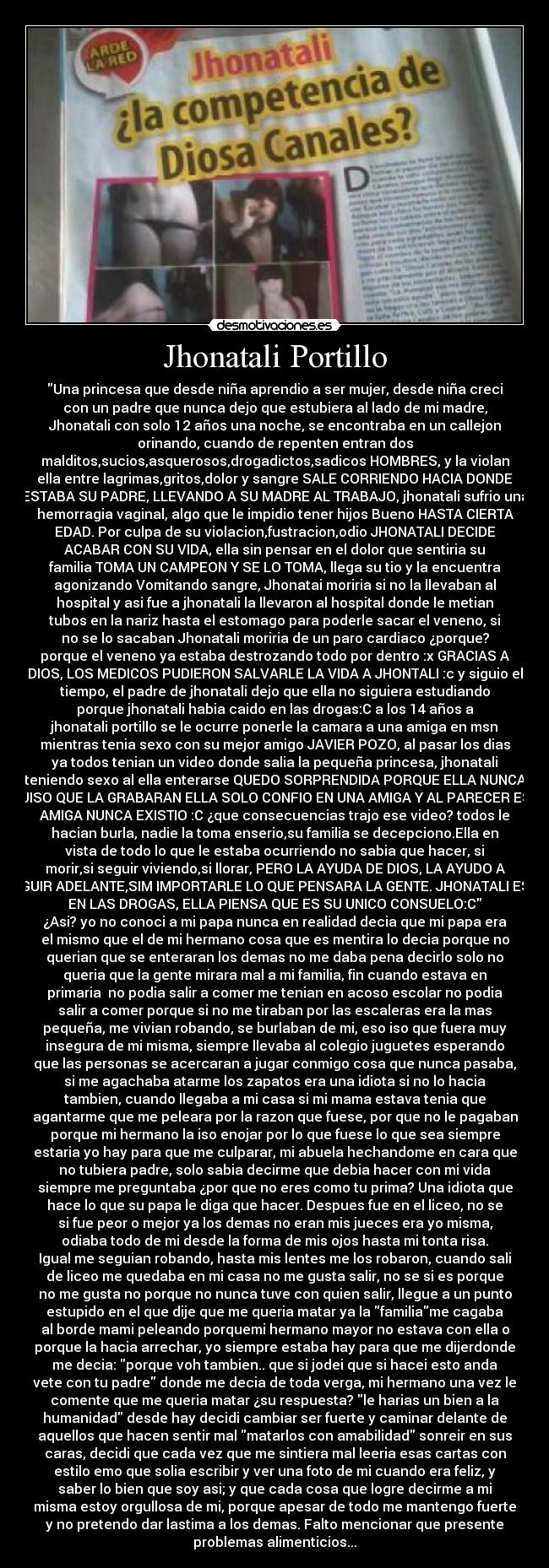 Jhonatali Portillo - Una princesa que desde niña aprendio a ser mujer, desde niña creci
con un padre que nunca dejo que estubiera al lado de mi madre,
Jhonatali con solo 12 años una noche, se encontraba en un callejon
orinando, cuando de repenten entran dos
malditos,sucios,asquerosos,drogadictos,sadicos HOMBRES, y la violan
ella entre lagrimas,gritos,dolor y sangre SALE CORRIENDO HACIA DONDE
ESTABA SU PADRE, LLEVANDO A SU MADRE AL TRABAJO, jhonatali sufrio una
hemorragia vaginal, algo que le impidio tener hijos Bueno HASTA CIERTA
EDAD. Por culpa de su violacion,fustracion,odio JHONATALI DECIDE
ACABAR CON SU VIDA, ella sin pensar en el dolor que sentiria su
familia TOMA UN CAMPEON Y SE LO TOMA, llega su tio y la encuentra
agonizando Vomitando sangre, Jhonatai moriria si no la llevaban al
hospital y asi fue a jhonatali la llevaron al hospital donde le metian
tubos en la nariz hasta el estomago para poderle sacar el veneno, si
no se lo sacaban Jhonatali moriria de un paro cardiaco ¿porque?
porque el veneno ya estaba destrozando todo por dentro :x GRACIAS A
DIOS, LOS MEDICOS PUDIERON SALVARLE LA VIDA A JHONTALI :c y siguio el
tiempo, el padre de jhonatali dejo que ella no siguiera estudiando
porque jhonatali habia caido en las drogas:C a los 14 años a
jhonatali portillo se le ocurre ponerle la camara a una amiga en msn
mientras tenia sexo con su mejor amigo JAVIER POZO, al pasar los dias
ya todos tenian un video donde salia la pequeña princesa, jhonatali
teniendo sexo al ella enterarse QUEDO SORPRENDIDA PORQUE ELLA NUNCA
QUISO QUE LA GRABARAN ELLA SOLO CONFIO EN UNA AMIGA Y AL PARECER ESA
AMIGA NUNCA EXISTIO :C ¿que consecuencias trajo ese video? todos le
hacian burla, nadie la toma enserio,su familia se decepciono.Ella en
vista de todo lo que le estaba ocurriendo no sabia que hacer, si
morir,si seguir viviendo,si llorar, PERO LA AYUDA DE DIOS, LA AYUDO A
SEGUIR ADELANTE,SIM IMPORTARLE LO QUE PENSARA LA GENTE. JHONATALI ESTA
EN LAS DROGAS, ELLA PIENSA QUE ES SU UNICO CONSUELO:C
¿Asi? yo no conoci a mi papa nunca en realidad decia que mi papa era
el mismo que el de mi hermano cosa que es mentira lo decia porque no
querian que se enteraran los demas no me daba pena decirlo solo no
queria que la gente mirara mal a mi familia, fin cuando estava en
primaria  no podia salir a comer me tenian en acoso escolar no podia
salir a comer porque si no me tiraban por las escaleras era la mas
pequeña, me vivian robando, se burlaban de mi, eso iso que fuera muy
insegura de mi misma, siempre llevaba al colegio juguetes esperando
que las personas se acercaran a jugar conmigo cosa que nunca pasaba,
si me agachaba atarme los zapatos era una idiota si no lo hacia
tambien, cuando llegaba a mi casa si mi mama estava tenia que
agantarme que me peleara por la razon que fuese, por que no le pagaban
porque mi hermano la iso enojar por lo que fuese lo que sea siempre
estaria yo hay para que me culparar, mi abuela hechandome en cara que
no tubiera padre, solo sabia decirme que debia hacer con mi vida
siempre me preguntaba ¿por que no eres como tu prima? Una idiota que
hace lo que su papa le diga que hacer. Despues fue en el liceo, no se
si fue peor o mejor ya los demas no eran mis jueces era yo misma,
odiaba todo de mi desde la forma de mis ojos hasta mi tonta risa.
Igual me seguian robando, hasta mis lentes me los robaron, cuando sali
de liceo me quedaba en mi casa no me gusta salir, no se si es porque
no me gusta no porque no nunca tuve con quien salir, llegue a un punto
estupido en el que dije que me queria matar ya la familiame cagaba
al borde mami peleando porquemi hermano mayor no estava con ella o
porque la hacia arrechar, yo siempre estaba hay para que me dijerdonde
me decia: porque voh tambien.. que si jodei que si hacei esto anda
vete con tu padre donde me decia de toda verga, mi hermano una vez le
comente que me queria matar ¿su respuesta? le harias un bien a la
humanidad desde hay decidi cambiar ser fuerte y caminar delante de
aquellos que hacen sentir mal matarlos con amabilidad sonreir en sus
caras, decidi que cada vez que me sintiera mal leeria esas cartas con
estilo emo que solia escribir y ver una foto de mi cuando era feliz, y
saber lo bien que soy asi; y que cada cosa que logre decirme a mi
misma estoy orgullosa de mi, porque apesar de todo me mantengo fuerte
y no pretendo dar lastima a los demas. Falto mencionar que presente
problemas alimenticios...