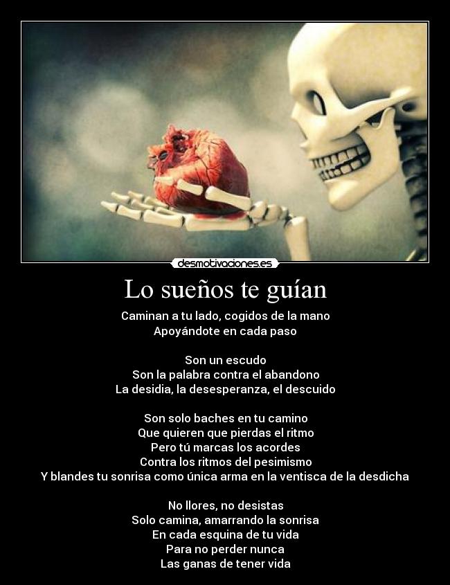 Lo sueños te guían - Caminan a tu lado, cogidos de la mano
Apoyándote en cada paso

Son un escudo
Son la palabra contra el abandono
La desidia, la desesperanza, el descuido

Son solo baches en tu camino
Que quieren que pierdas el ritmo
Pero tú marcas los acordes
Contra los ritmos del pesimismo
Y blandes tu sonrisa como única arma en la ventisca de la desdicha

No llores, no desistas
Solo camina, amarrando la sonrisa
En cada esquina de tu vida
Para no perder nunca
Las ganas de tener vida