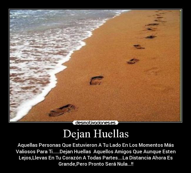 Dejan Huellas - Aquellas Personas Que Estuvieron A Tu Lado En Los Momentos Más
Valiosos Para Ti......Dejan Huellas  Aquellos Amigos Que Aunque Esten
Lejos,Llevas En Tu Corazón A Todas Partes....La Distancia Ahora Es
Grande,Pero Pronto Será Nula...!!
