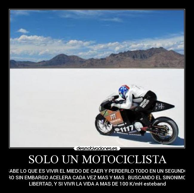 SOLO UN MOTOCICLISTA - SABE LO QUE ES VIVIR EL MIEDO DE CAER Y PERDERLO TODO EN UN SEGUNDO.
PERO SIN EMBARGO ACELERA CADA VEZ MAS Y MAS . BUSCANDO EL SINONIMO DE
LIBERTAD, Y SI VIVR LA VIDA A MAS DE 100 K/mH esteband