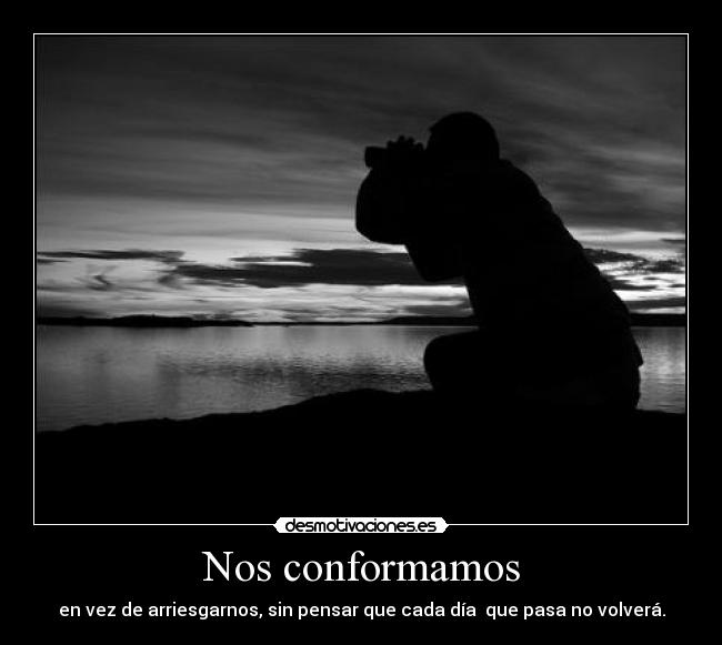 Nos conformamos - en vez de arriesgarnos, sin pensar que cada día  que pasa no volverá.