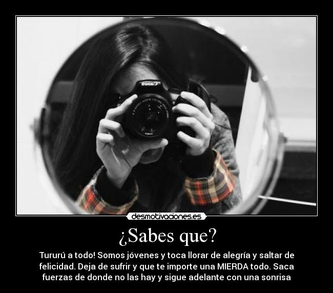 ¿Sabes que? - Tururú a todo! Somos jóvenes y toca llorar de alegría y saltar de
felicidad. Deja de sufrir y que te importe una MIERDA todo. Saca
fuerzas de donde no las hay y sigue adelante con una sonrisa