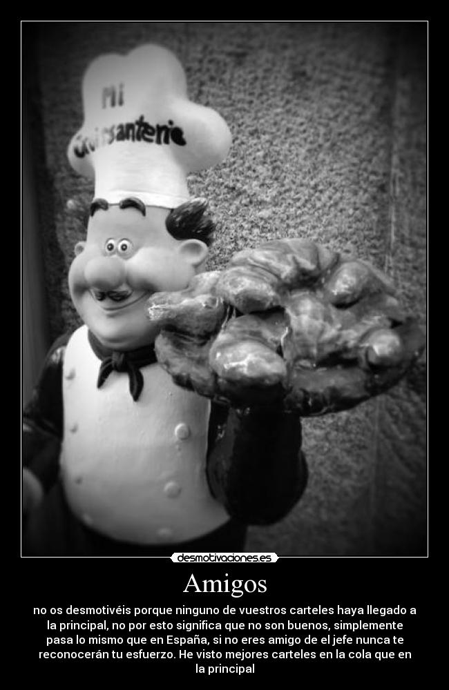 Amigos - no os desmotivéis porque ninguno de vuestros carteles haya llegado a
la principal, no por esto significa que no son buenos, simplemente
pasa lo mismo que en España, si no eres amigo de el jefe nunca te
reconocerán tu esfuerzo. He visto mejores carteles en la cola que en
la principal