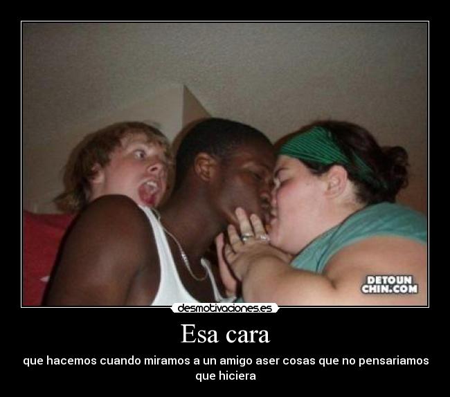 Esa cara - que hacemos cuando miramos a un amigo aser cosas que no pensariamos
que hiciera