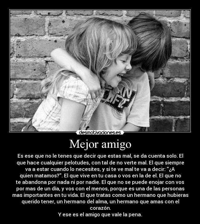 Mejor amigo - Es ese que no le tenes que decir que estas mal, se da cuenta solo. El
que hace cualquier pelotudes, con tal de no verte mal. El que siempre
va a estar cuando lo necesites, y si te ve mal te va a decir: ¿A
quien matamos?. El que vive en tu casa o vos en la de el. El que no
te abandona por nada ni por nadie. El que no se puede enojar con vos
por mas de un día, y vos con el menos, porque es una de las personas
mas importantes en tu vida. El que tratas como un hermano que hubieras
querido tener, un hermano del alma, un hermano que amas con el corazón.
Y ese es el amigo que vale la pena.
