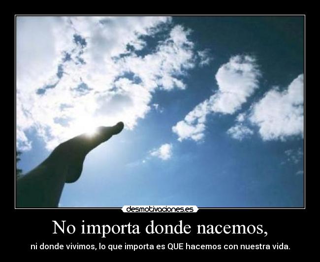 No importa donde nacemos, - ni donde vivimos, lo que importa es QUE hacemos con nuestra vida.