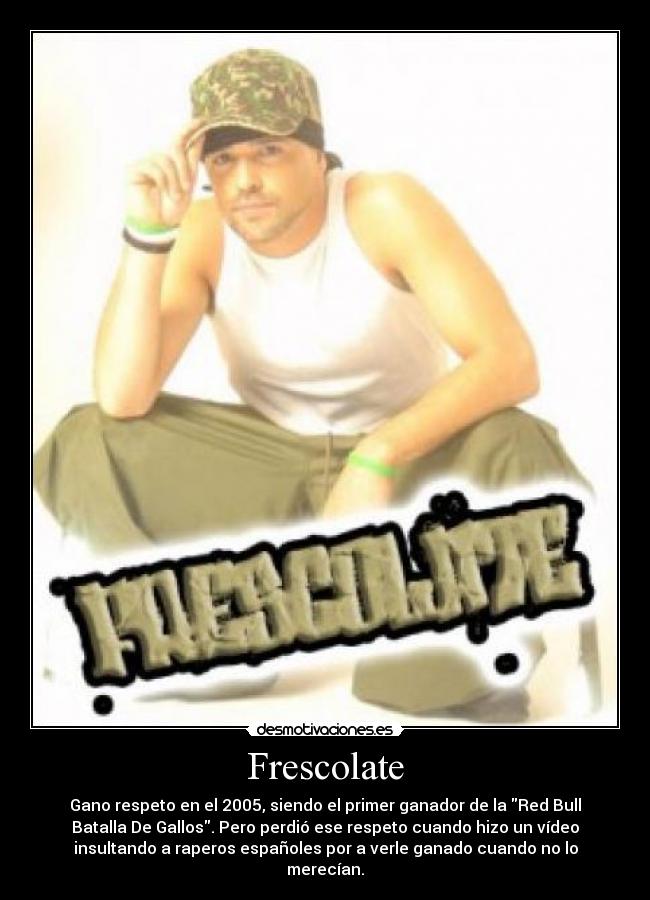 Frescolate - Gano respeto en el 2005, siendo el primer ganador de la Red Bull
Batalla De Gallos. Pero perdió ese respeto cuando hizo un vídeo
insultando a raperos españoles por a verle ganado cuando no lo
merecían.
