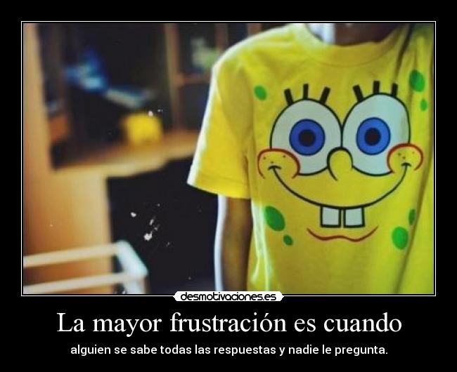 La mayor frustración es cuando - alguien se sabe todas las respuestas y nadie le pregunta.