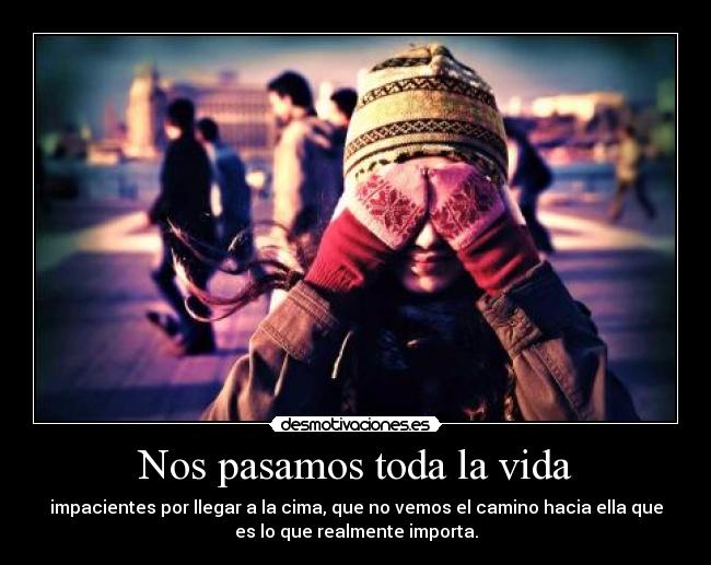 Nos pasamos toda la vida - impacientes por llegar a la cima, que no vemos el camino hacia ella que
es lo que realmente importa.