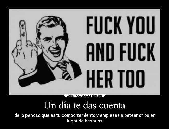 Un día te das cuenta - de lo penoso que es tu comportamiento y empiezas a patear c*los en lugar de besarlos