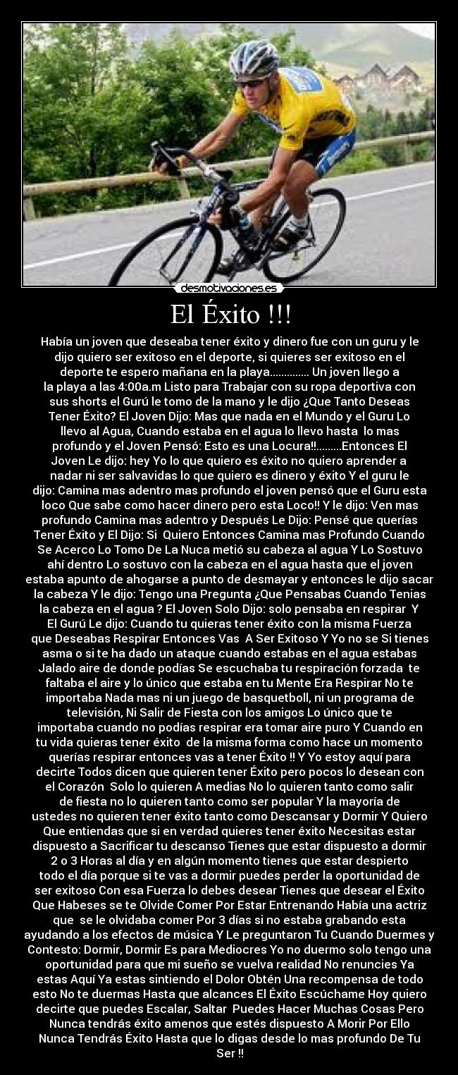 El Éxito !!! - Había un joven que deseaba tener éxito y dinero fue con un guru y le
dijo quiero ser exitoso en el deporte, si quieres ser exitoso en el
deporte te espero mañana en la playa.............. Un joven llego a
la playa a las 4:00a.m Listo para Trabajar con su ropa deportiva con
sus shorts el Gurú le tomo de la mano y le dijo ¿Que Tanto Deseas
Tener Éxito? El Joven Dijo: Mas que nada en el Mundo y el Guru Lo
llevo al Agua, Cuando estaba en el agua lo llevo hasta lo mas
profundo y el Joven Pensó: Esto es una Locura!!.........Entonces El
Joven Le dijo: hey Yo lo que quiero es éxito no quiero aprender a
nadar ni ser salvavidas lo que quiero es dinero y éxito Y el guru le
dijo: Camina mas adentro mas profundo el joven pensó que el Guru esta
loco Que sabe como hacer dinero pero esta Loco!! Y le dijo: Ven mas
profundo Camina mas adentro y Después Le Dijo: Pensé que querías
Tener Éxito y El Dijo: Si Quiero Entonces Camina mas Profundo Cuando
Se Acerco Lo Tomo De La Nuca metió su cabeza al agua Y Lo Sostuvo
ahí dentro Lo sostuvo con la cabeza en el agua hasta que el joven
estaba apunto de ahogarse a punto de desmayar y entonces le dijo sacar
la cabeza Y le dijo: Tengo una Pregunta ¿Que Pensabas Cuando Tenias
la cabeza en el agua ? El Joven Solo Dijo: solo pensaba en respirar Y
El Gurú Le dijo: Cuando tu quieras tener éxito con la misma Fuerza
que Deseabas Respirar Entonces Vas A Ser Exitoso Y Yo no se Si tienes
asma o si te ha dado un ataque cuando estabas en el agua estabas
Jalado aire de donde podías Se escuchaba tu respiración forzada te
faltaba el aire y lo único que estaba en tu Mente Era Respirar No te
importaba Nada mas ni un juego de basquetboll, ni un programa de
televisión, Ni Salir de Fiesta con los amigos Lo único que te
importaba cuando no podías respirar era tomar aire puro Y Cuando en
tu vida quieras tener éxito de la misma forma como hace un momento
querías respirar entonces vas a tener Éxito !! Y Yo estoy aquí para
decirte Todos dicen que quieren tener Éxito pero pocos lo desean con
el Corazón Solo lo quieren A medias No lo quieren tanto como salir
de fiesta no lo quieren tanto como ser popular Y la mayoría de
ustedes no quieren tener éxito tanto como Descansar y Dormir Y Quiero
Que entiendas que si en verdad quieres tener éxito Necesitas estar
dispuesto a Sacrificar tu descanso Tienes que estar dispuesto a dormir
2 o 3 Horas al día y en algún momento tienes que estar despierto
todo el día porque si te vas a dormir puedes perder la oportunidad de
ser exitoso Con esa Fuerza lo debes desear Tienes que desear el Éxito
Que Habeses se te Olvide Comer Por Estar Entrenando Había una actriz
que se le olvidaba comer Por 3 días si no estaba grabando esta
ayudando a los efectos de música Y Le preguntaron Tu Cuando Duermes y
Contesto: Dormir, Dormir Es para Mediocres Yo no duermo solo tengo una
oportunidad para que mi sueño se vuelva realidad No renuncies Ya
estas Aquí Ya estas sintiendo el Dolor Obtén Una recompensa de todo
esto No te duermas Hasta que alcances El Éxito Escúchame Hoy quiero
decirte que puedes Escalar, Saltar Puedes Hacer Muchas Cosas Pero
Nunca tendrás éxito amenos que estés dispuesto A Morir Por Ello
Nunca Tendrás Éxito Hasta que lo digas desde lo mas profundo De Tu
Ser !!