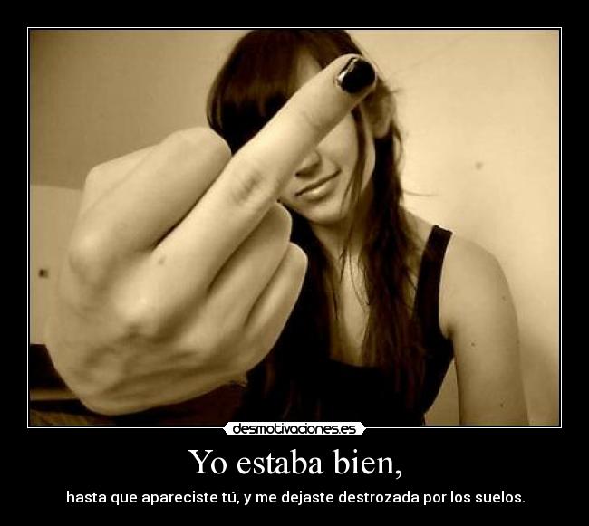 Yo estaba bien, - hasta que apareciste tú, y me dejaste destrozada por los suelos.