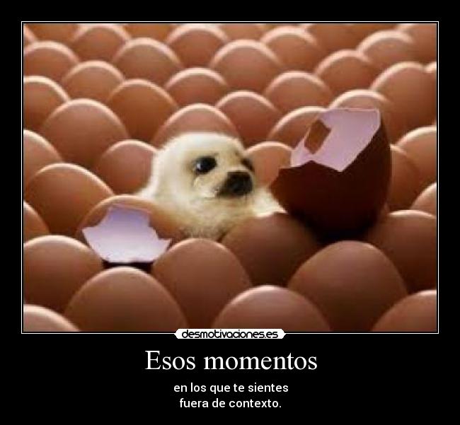 Esos momentos - en los que te sientes
fuera de contexto.