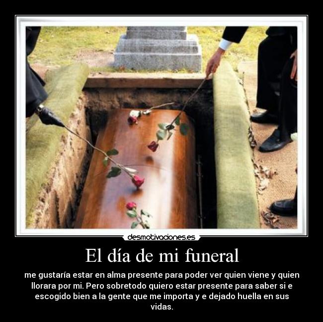 El día de mi funeral - me gustaría estar en alma presente para poder ver quien viene y quien
llorara por mi. Pero sobretodo quiero estar presente para saber si e
escogido bien a la gente que me importa y e dejado huella en sus
vidas.