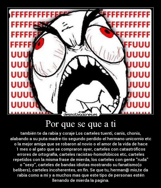 Por que se que a ti - también te da rabia y coraje Los carteles tuenti, canis, chonis,
alabando a su puta madre-tio segundo perdido-el hermano unicornio etc
o la mejor amiga que se robaron al novio o el amor de la vida de hace
1 mes o al gato que se compraron ayer, carteles con catastróficos
errores de ortografía, carteles racistas-homofobicos etc, carteles
repetidos con la misma frase de mierda, los carteles con gente ruda
o sexy, carteles de bandas idiotas mostrando su fanatismo(o
belibers), carteles incoherentes, en fin. Se que tu, herman@ mio,te da
rabia como a mi y a muchos mas que este tipo de personas estén
llenando de mierda la pagina.