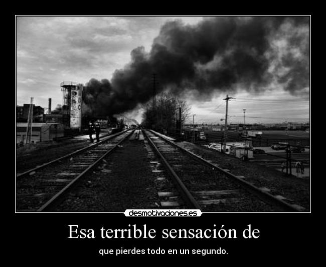 Esa terrible sensación de - que pierdes todo en un segundo.