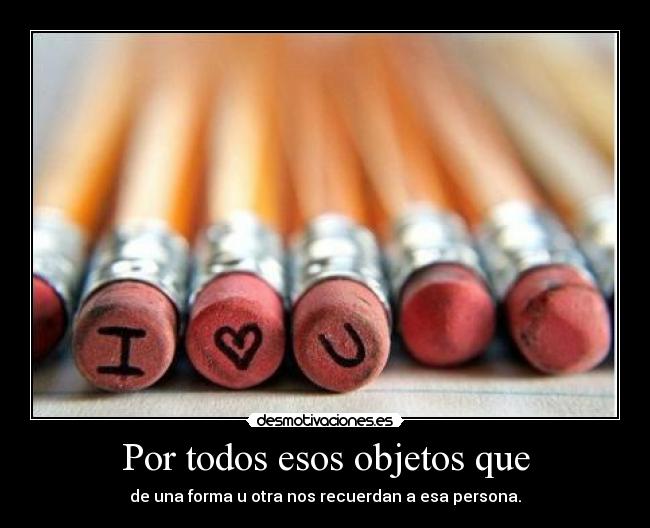 Por todos esos objetos que - de una forma u otra nos recuerdan a esa persona.