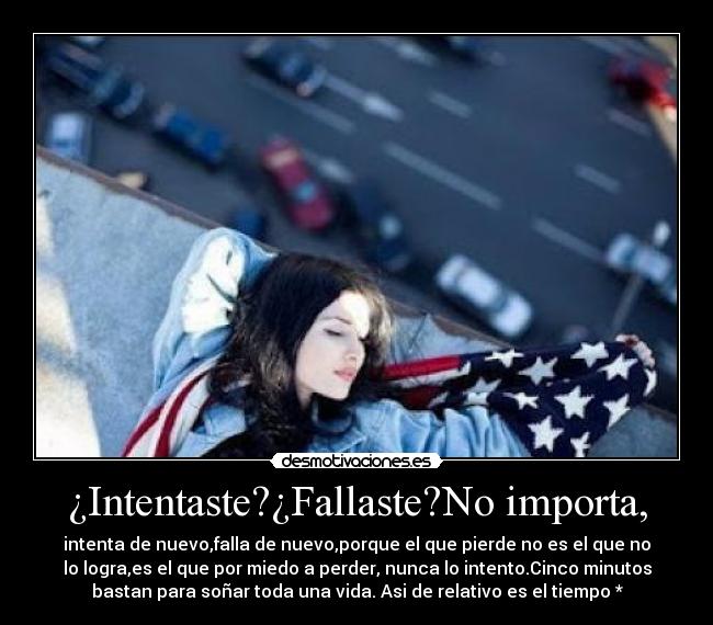 ¿Intentaste?¿Fallaste?No importa, - intenta de nuevo,falla de nuevo,porque el que pierde no es el que no
lo logra,es el que por miedo a perder, nunca lo intento.Cinco minutos
bastan para soñar toda una vida. Asi de relativo es el tiempo *