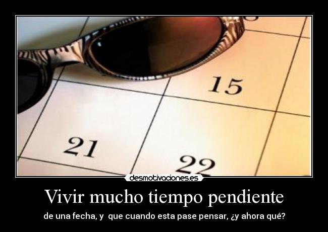 Vivir mucho tiempo pendiente - de una fecha, y  que cuando esta pase pensar, ¿y ahora qué?