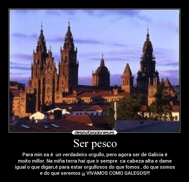 Ser pesco - Para min xa é  un verdadeiro orgullo, pero agora ser de Galicia é
moito millor. Na miña terra hai que ir sempre  ca cabeza alta e dame
igual o que digan,é para estar orgullosos do que fomos , do que somos
e do que seremos ¡¡¡ VIVAMOS COMO GALEGOS!!!