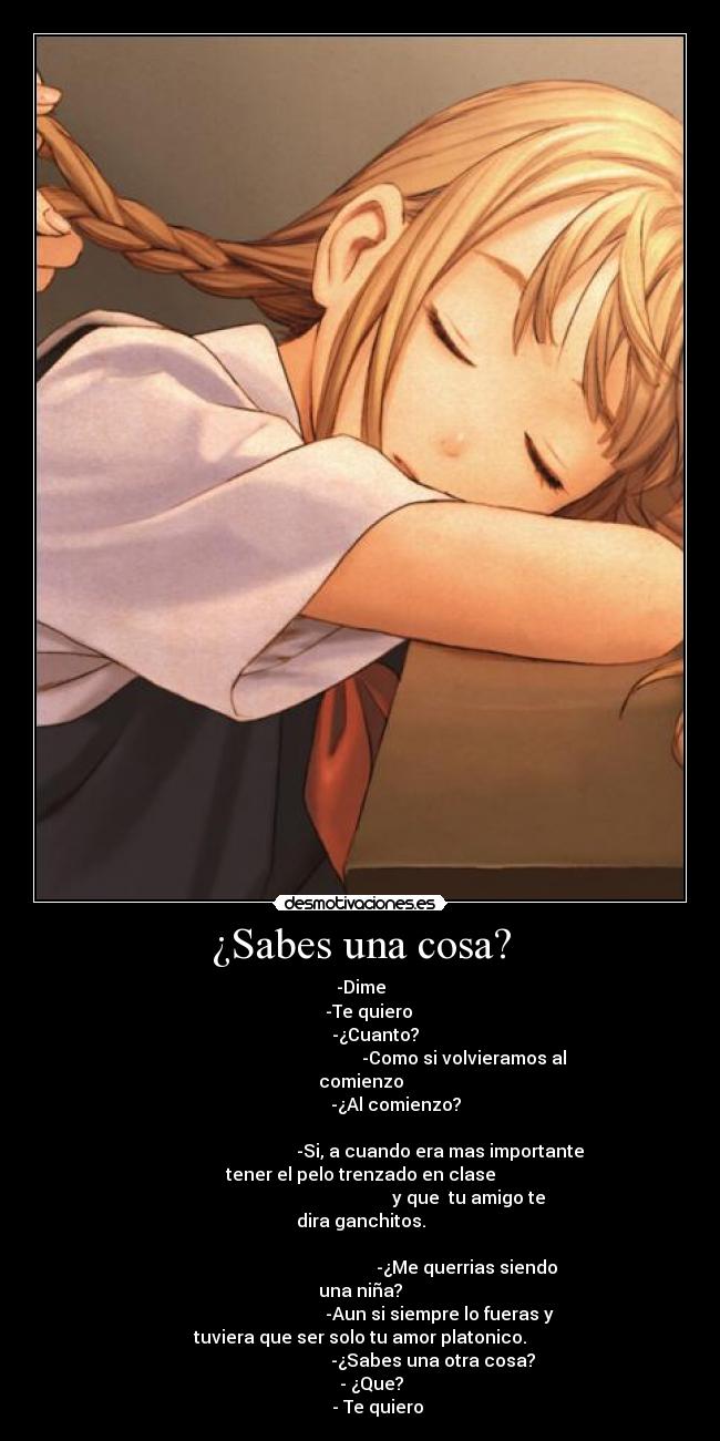 ¿Sabes una cosa? - -Dime
    -Te quiero
       -¿Cuanto?
                                               -Como si volvieramos al
comienzo
                -¿Al comienzo?

                                    -Si, a cuando era mas importante
tener el pelo trenzado en clase
                                                 y que  tu amigo te
dira ganchitos.

                                                -¿Me querrias siendo
una niña?
                                    -Aun si siempre lo fueras y
tuviera que ser solo tu amor platonico.
                                 -¿Sabes una otra cosa?
     - ¿Que?
        - Te quiero
