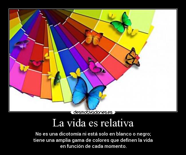 La vida es relativa - No es una dicotomía ni está solo en blanco o negro;
tiene una amplia gama de colores que definen la vida
en función de cada momento.