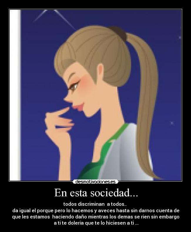 En esta sociedad... - todos discriminan a todos..
da igual el porque pero lo hacemos y aveces hasta sin darnos cuenta de
que les estamos haciendo daño mientras los demas se rien sin embargo
a ti te doleria que te lo hiciesen a ti ...