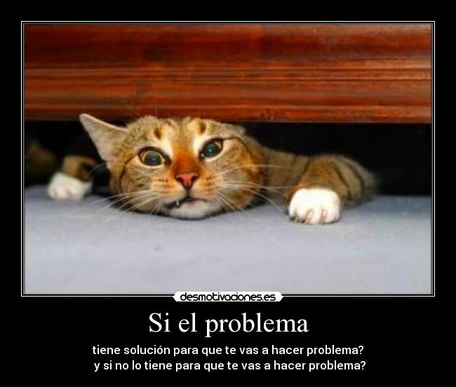 Si el problema - tiene solución para que te vas a hacer problema?
y si no lo tiene para que te vas a hacer problema?