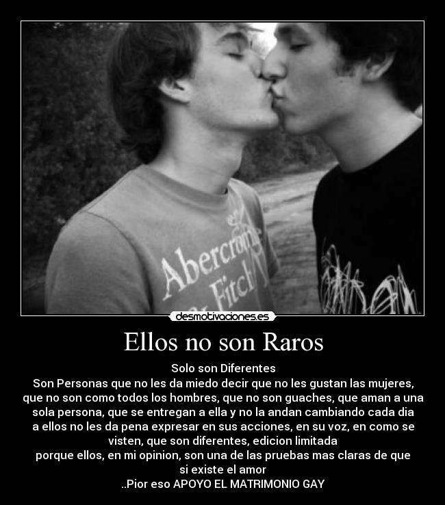 Ellos no son Raros - Solo son Diferentes
Son Personas que no les da miedo decir que no les gustan las mujeres,
que no son como todos los hombres, que no son guaches, que aman a una
sola persona, que se entregan a ella y no la andan cambiando cada dia
a ellos no les da pena expresar en sus acciones, en su voz, en como se
visten, que son diferentes, edicion limitada
porque ellos, en mi opinion, son una de las pruebas mas claras de que
si existe el amor
..Pior eso APOYO EL MATRIMONIO GAY