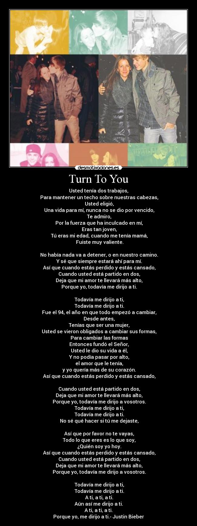 Turn To You - Usted tenía dos trabajos,
Para mantener un techo sobre nuestras cabezas,
Usted eligió,
Una vida para mí, nunca no se dio por vencido,
Te admiro,
Por la fuerza que ha inculcado en mí,
Eras tan joven,
Tú eras mi edad, cuando me tenía mamá,
Fuiste muy valiente.
No había nada va a detener, o en nuestro camino.
Y sé que siempre estará ahí para mí.
Así que cuando estás perdido y estás cansado,
Cuando usted está partido en dos,
Deja que mi amor te llevará más alto,
Porque yo, todavía me dirijo a ti.
Todavía me dirijo a ti,
Todavía me dirijo a ti.
Fue el 94, el año en que todo empezó a cambiar,
Desde antes,
Tenías que ser una mujer,
Usted se vieron obligados a cambiar sus formas,
Para cambiar las formas
Entonces fundó el Señor,
Usted le dio su vida a él,
Y no podía pasar por alto,
el amor que le tenía,
y yo quería más de su corazón.
Así que cuando estás perdido y estás cansado,
Cuando usted está partido en dos,
Deja que mi amor te llevará más alto,
Porque yo, todavía me dirijo a vosotros.
Todavía me dirijo a ti,
Todavía me dirijo a ti.
No sé qué hacer si tú me dejaste,
Así que por favor no te vayas,
Todo lo que eres es lo que soy,
¿Quién soy yo hoy.
Así que cuando estás perdido y estás cansado,
Cuando usted está partido en dos,
Deja que mi amor te llevará más alto,
Porque yo, todavía me dirijo a vosotros.
Todavía me dirijo a ti,
Todavía me dirijo a ti.
A ti, a ti, a ti.
Aún así me dirijo a ti.
A ti, a ti, a ti.
Porque yo, me dirijo a ti.- Justin Bieber