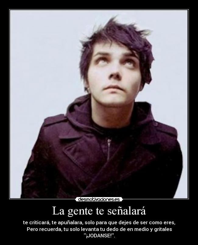 La gente te señalará - te criticará, te apuñalara, solo para que dejes de ser como eres,
Pero recuerda, tu solo levanta tu dedo de en medio y gritales
¡JODANSE!.